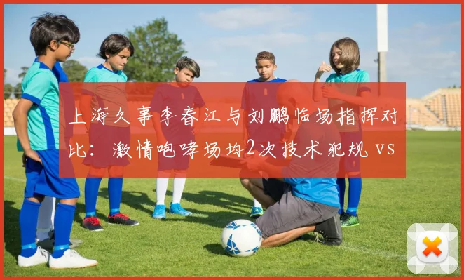 上海久事李春江与刘鹏临场指挥对比：激情咆哮场均2次技术犯规 vs 沉稳调整胜率回升6%