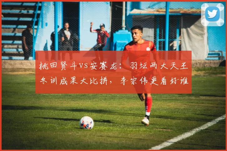 桃田贤斗vs安赛龙：羽坛两大天王冬训成果大比拼，李宗伟更看好谁