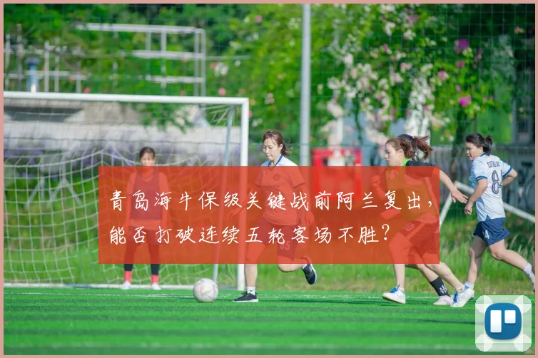 青岛海牛保级关键战前阿兰复出，能否打破连续五轮客场不胜？