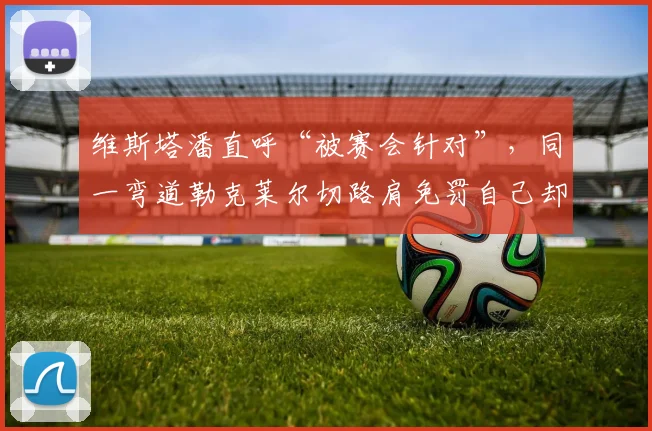 维斯塔潘直呼“被赛会针对”，同一弯道勒克莱尔切路肩免罚自己却被罚时十秒