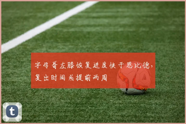 字母哥左膝恢复进度快于恩比德，复出时间或提前两周