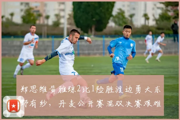 郑思维黄雅琼2比1险胜渡边勇大东野有纱，丹麦公开赛混双决赛艰难卫冕