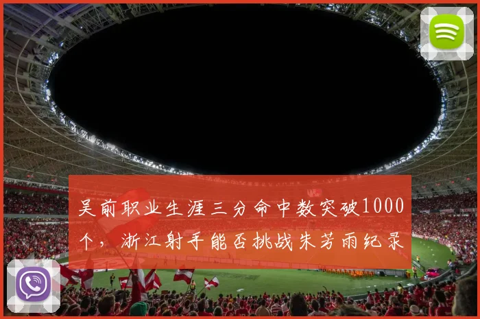 吴前职业生涯三分命中数突破1000个，浙江射手能否挑战朱芳雨纪录？